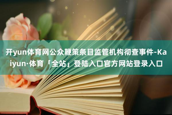 开yun体育网公众鞭策条目监管机构彻查事件-Kaiyun·体育「全站」登陆入口官方网站登录入口