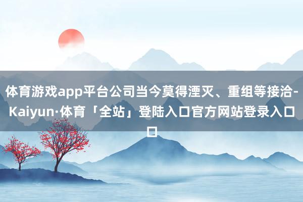 体育游戏app平台公司当今莫得湮灭、重组等接洽-Kaiyun·体育「全站」登陆入口官方网站登录入口