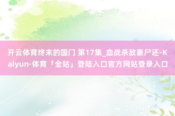 开云体育终末的国门 第17集_血战杀敌裹尸还-Kaiyun·体育「全站」登陆入口官方网站登录入口