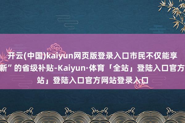 开云(中国)kaiyun网页版登录入口市民不仅能享受到“以旧换新”的省级补贴-Kaiyun·体育「全站」登陆入口官方网站登录入口