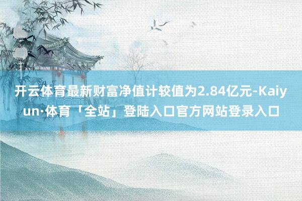 开云体育最新财富净值计较值为2.84亿元-Kaiyun·体育「全站」登陆入口官方网站登录入口